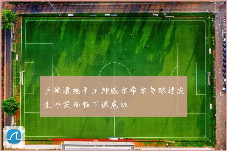 卢顿遭绝平主帅威尔希尔与球迷发生冲突面临下课危机