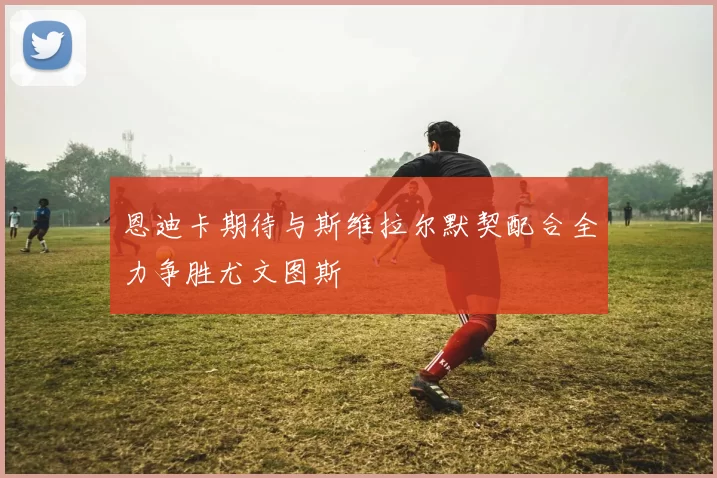 恩迪卡期待与斯维拉尔默契配合全力争胜尤文图斯