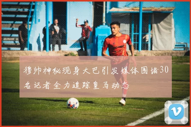 穆帅神秘现身大巴引发媒体围堵30名记者全力追踪皇马动态