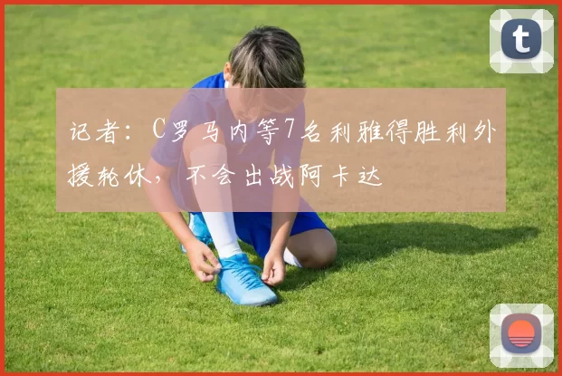 记者：C罗马内等7名利雅得胜利外援轮休，不会出战阿卡达