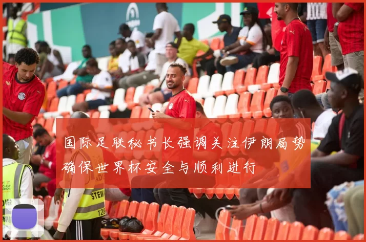 国际足联秘书长强调关注伊朗局势确保世界杯安全与顺利进行