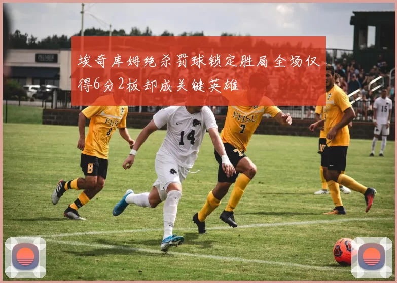 埃奇库姆绝杀罚球锁定胜局全场仅得6分2板却成关键英雄