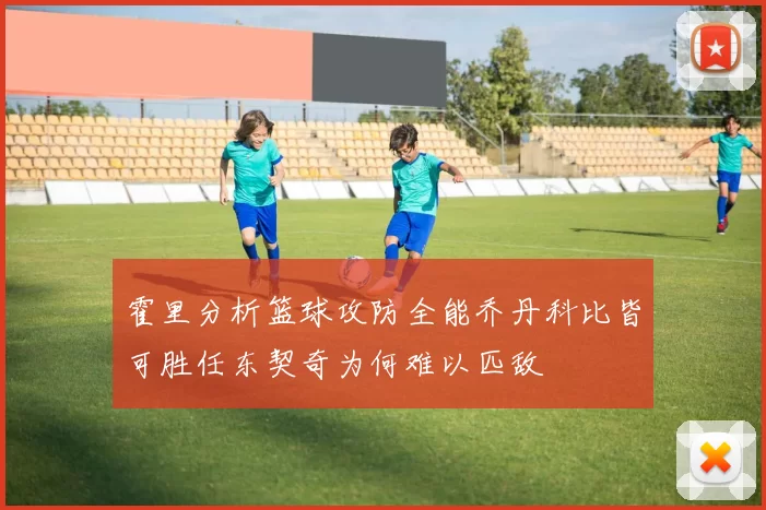 霍里分析篮球攻防全能乔丹科比皆可胜任东契奇为何难以匹敌