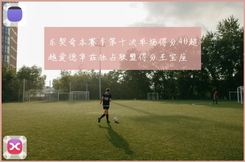 东契奇本赛季第十次单场得分40超越爱德华兹独占联盟得分王宝座
