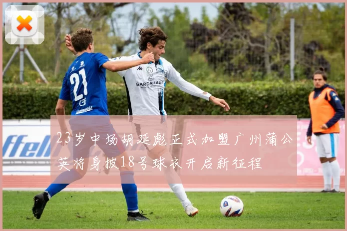 23岁中场胡延彪正式加盟广州蒲公英将身披18号球衣开启新征程