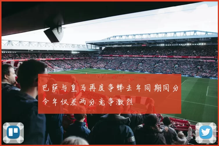 巴萨与皇马再度争锋去年同期同分今年仅差两分竞争激烈