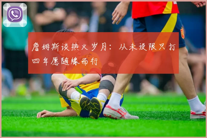 詹姆斯谈热火岁月：从未设限只打四年愿随缘而行