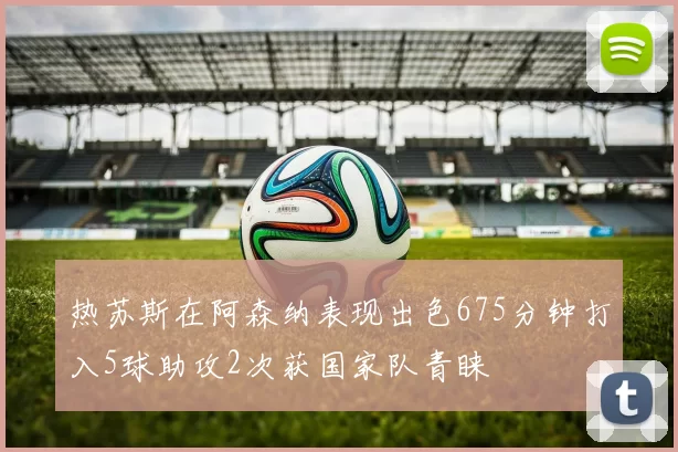 热苏斯在阿森纳表现出色675分钟打入5球助攻2次获国家队青睐