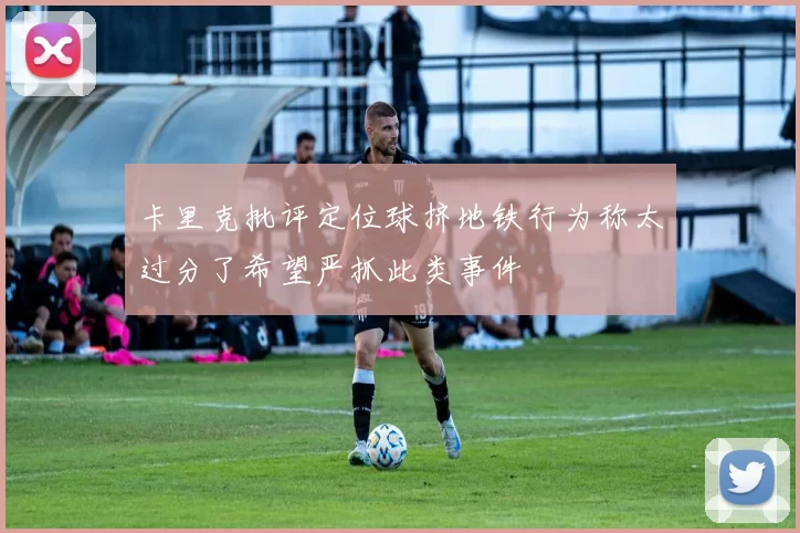卡里克批评定位球挤地铁行为称太过分了希望严抓此类事件