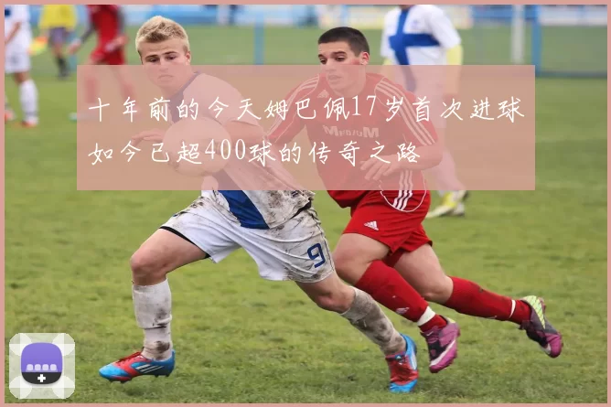 十年前的今天姆巴佩17岁首次进球如今已超400球的传奇之路