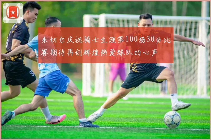 米切尔庆祝骑士生涯第100场30分比赛期待再创辉煌热爱球队的心声