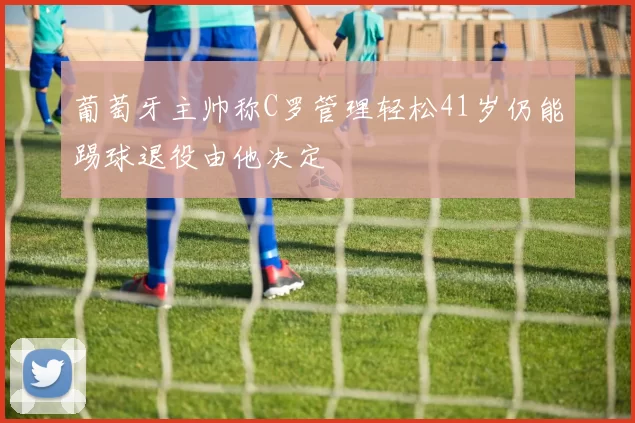 葡萄牙主帅称C罗管理轻松41岁仍能踢球退役由他决定