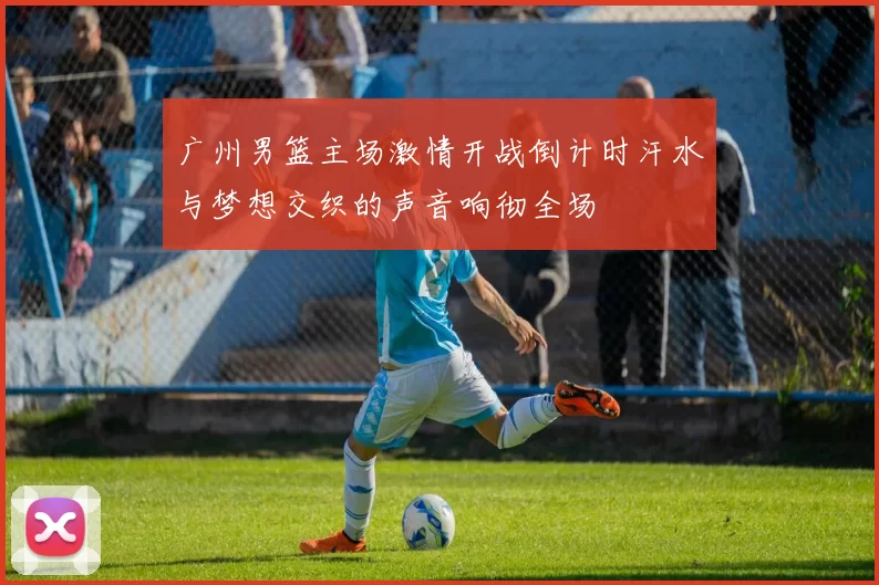 广州男篮主场激情开战倒计时汗水与梦想交织的声音响彻全场