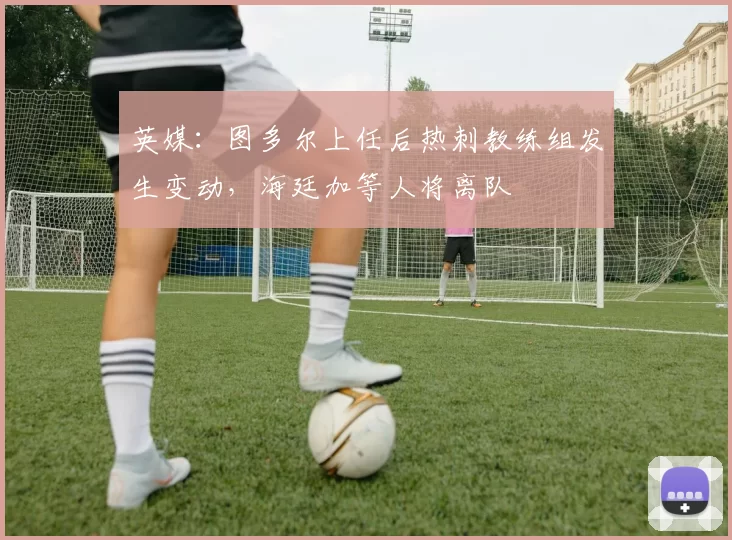 英媒：图多尔上任后热刺教练组发生变动，海廷加等人将离队