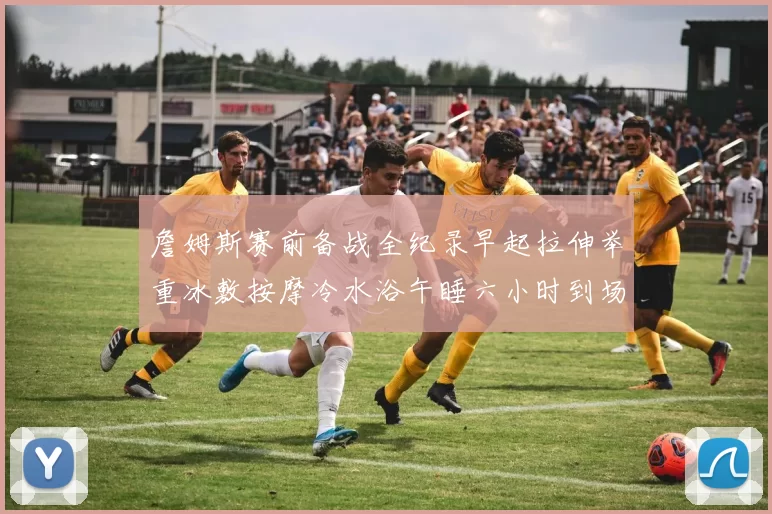 詹姆斯赛前备战全纪录早起拉伸举重冰敷按摩冷水浴午睡六小时到场准备