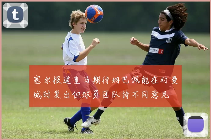 塞尔报道皇马期待姆巴佩能在对曼城时复出但球员团队持不同意见