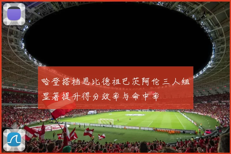 哈登搭档恩比德祖巴茨阿伦三人组显著提升得分效率与命中率