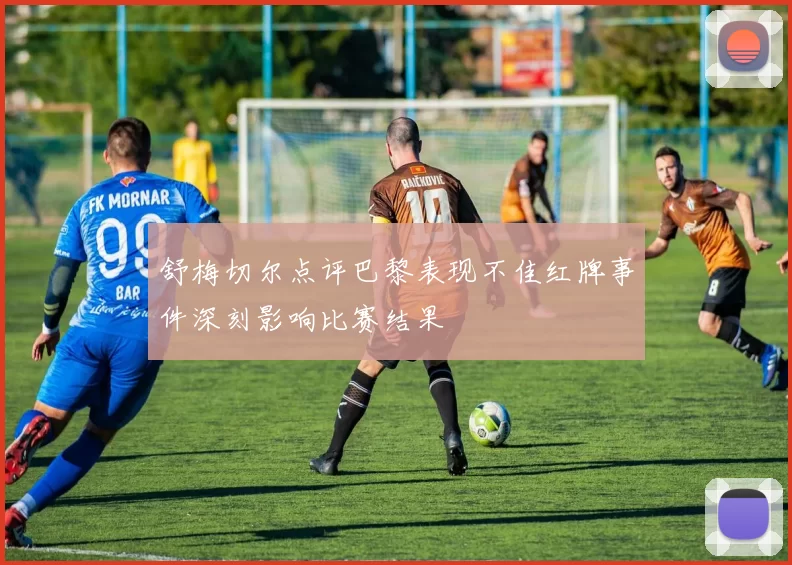 舒梅切尔点评巴黎表现不佳红牌事件深刻影响比赛结果