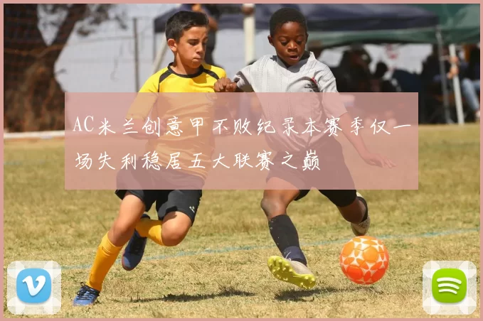 AC米兰创意甲不败纪录本赛季仅一场失利稳居五大联赛之巅