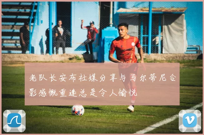老队长安布社媒分享与马尔蒂尼合影感慨重逢总是令人愉悦