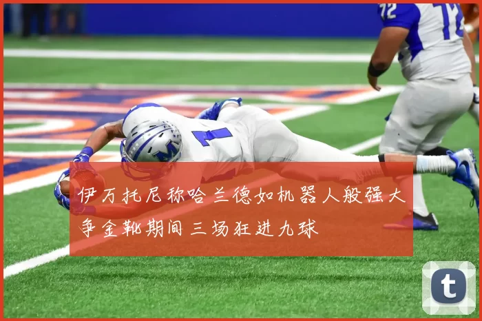 伊万托尼称哈兰德如机器人般强大争金靴期间三场狂进九球