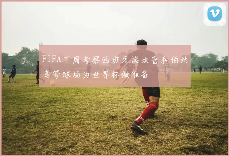 FIFA下周考察西班牙诺坎普和伯纳乌等球场为世界杯做准备