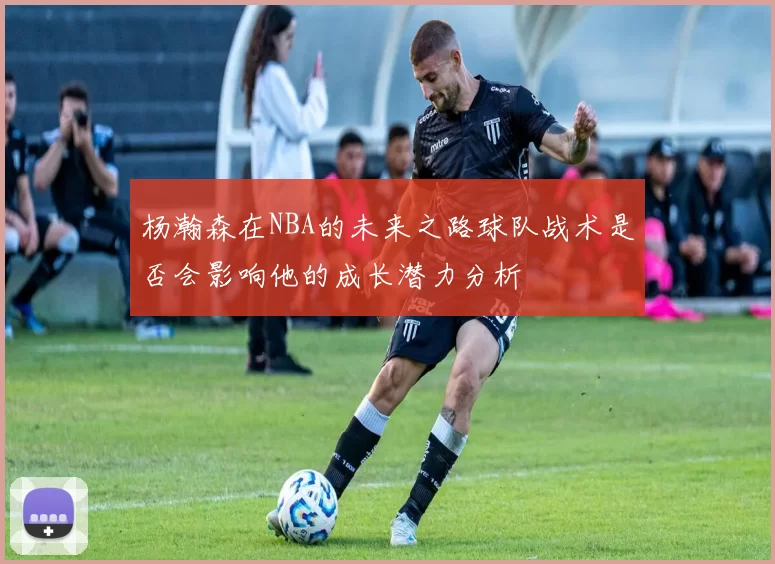 杨瀚森在NBA的未来之路球队战术是否会影响他的成长潜力分析