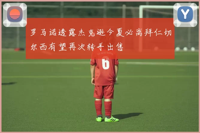 罗马诺透露杰克逊今夏必离拜仁切尔西有望再次转手出售